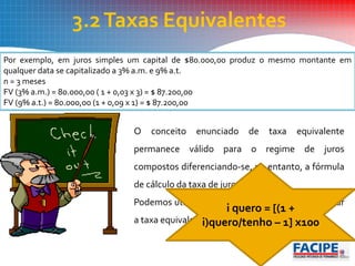3.2Taxas Equivalentes
Por exemplo, em juros simples um capital de $80.000,00 produz o mesmo montante em
qualquer data se capitalizado a 3% a.m. e 9% a.t.
n = 3 meses
FV (3% a.m.) = 80.000,00 ( 1 + 0,03 x 3) = $ 87.200,00
FV (9% a.t.) = 80.000,00 (1 + 0,09 x 1) = $ 87.200,00
O conceito enunciado de taxa equivalente
permanece válido para o regime de juros
compostos diferenciando-se, no entanto, a fórmula
de cálculo da taxa de juros.
Podemos utilizar a seguinte fórmula para encontrar
a taxa equivalente:
i quero = [(1 +
i)quero/tenho – 1] x100
 