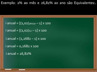 Exemplo: 2% ao mês e 26,82% ao ano são Equivalentes:.
i anual = [(1,02)360/30 – 1] x 100
i anual = [(1,02)12 – 1] x 100
i anual = [1,2682 – 1] x 100
i anual = 0,2682 x 100
i anual = 26,82%
 
