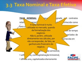 3.3 Taxa Nominal eTaxa Efetiva
TAXA NOMINAL - é aquela consignada nos contratos
relativos a operações financeiras. É também conhecida como
taxa contratada ou taxa oferecida.
Na taxa nominal emprega-se uma unidade de tempo
que não coincide com a unidade de tempo dos períodos de
capitalização.A taxa nominal é quase sempre fornecida em
termos anuais.Assim, por exemplo:
•12% ao ano, com capitalização mensal;
• 24% ao ano, com capitalização semestral;
• 10% ao ano, com capitalização trimestral;
• 18% ao ano, capitalizados diariamente
A taxa nominal é muito
utilizada no mercado, quando
da formalização dos
negócios.
Não é, porém, utilizada
diretamente nos cálculos, por
não corresponder, de fato, ao
ganho/custo financeiro do
negócio.
 