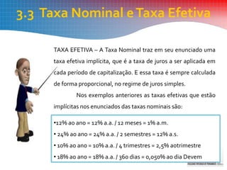 3.3 Taxa Nominal eTaxa Efetiva
TAXA EFETIVA – A Taxa Nominal traz em seu enunciado uma
taxa efetiva implícita, que é a taxa de juros a ser aplicada em
cada período de capitalização. E essa taxa é sempre calculada
de forma proporcional, no regime de juros simples.
Nos exemplos anteriores as taxas efetivas que estão
implícitas nos enunciados das taxas nominais são:
•12% ao ano = 12% a.a. / 12 meses = 1% a.m.
• 24% ao ano = 24% a.a. / 2 semestres = 12% a.s.
• 10% ao ano = 10% a.a. / 4 trimestres = 2,5% aotrimestre
• 18% ao ano = 18% a.a. / 360 dias = 0,050% ao dia Devem
 
