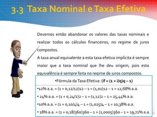 3.3 Taxa Nominal eTaxa Efetiva
Devemos então abandonar os valores das taxas nominais e
realizar todos os cálculos financeiros, no regime de juros
compostos.
A taxa anual equivalente a esta taxa efetiva implícita é sempre
maior que a taxa nominal que lhe deu origem, pois esta
equivalência é sempre feita no regime de juros compostos.
•Fórmula daTaxa Efetiva: (if = (1 + i/q)q – 1)
•12% a.a. = (1 + 0,12/12)12 – 1 = (1,01)12 – 1 = 12,68% a.a.
• 24% a.a. = (1 + 0,24/2)2 – 1 = (1,12)2 – 1 = 25,44% a.a.
•10% a.a. = (1 + 0,10/4)4 – 1 = (1,025)4 – 1 = 10,38% a.a.
• 18% a.a. = (1 + 0,18/360)360 – 1 = (1,0005)360 – 1 = 19,72% a.a.
 