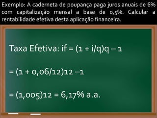 Exemplo: A caderneta de poupança paga juros anuais de 6%
com capitalização mensal a base de 0,5%. Calcular a
rentabilidade efetiva desta aplicação financeira.
Taxa Efetiva: if = (1 + i/q)q – 1
= (1 + 0,06/12)12 –1
= (1,005)12 = 6,17% a.a.
 