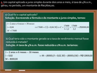 3. Um capital aplicado a juros simples durante dois anos e meio, à taxa de 4% a.m.,
gerou, no período, um montante de R$17600,00.
a) Qual foi o capital aplicado?
Solução. Escrevendo a fórmula e do montante a juros simples, temos:
a)
.
b) Qual teria sido o montante gerado se a taxa de rendimento mensal fosse
reduzida à metade?
Solução. A taxa de 4% a.m. fosse reduzida a 2% a.m. teríamos:
b)
.
)
)
. .
.
.
  00
,
8000
$
2
,
2
17600
2
,
1
1
17600
30
.
04
,
0
1
.
17600
17600
04
,
0
30
6
2
R
C
C
M
i
meses
meses
e
anos
t

















.
    00
,
12800
$
R
6
,
1
).
8000
(
30
.
02
,
0
1
).
8000
(
M
00
,
8000
M
02
,
0
i
meses
30
meses
6
e
anos
2
t














.
 