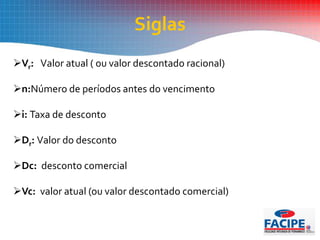 Vr: Valor atual ( ou valor descontado racional)
n:Número de períodos antes do vencimento
i: Taxa de desconto
Dr: Valor do desconto
Dc: desconto comercial
Vc: valor atual (ou valor descontado comercial)
Siglas
 