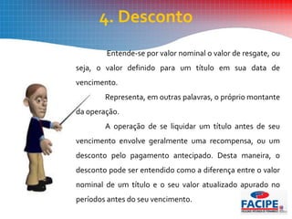 4. Desconto
Entende-se por valor nominal o valor de resgate, ou
seja, o valor definido para um título em sua data de
vencimento.
Representa, em outras palavras, o próprio montante
da operação.
A operação de se liquidar um título antes de seu
vencimento envolve geralmente uma recompensa, ou um
desconto pelo pagamento antecipado. Desta maneira, o
desconto pode ser entendido como a diferença entre o valor
nominal de um título e o seu valor atualizado apurado no
períodos antes do seu vencimento.
 