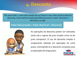 4. Desconto
Por outro lado, o valor descontado de um título é o seu valor atual na data do
desconto, sendo determinado pela diferença entre o valor nominal e o
desconto, ou seja:
As operações de desconto podem ser realizadas
tanto sob o regime de juros simples como no de
juros compostos. O uso do desconto simples é
amplamente adotado em operações de curto
prazo, restringindo-se o desconto composto para
as operações de longo prazo.
Valor Descontado =Valor Nominal – Desconto
 