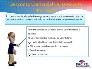 Desconto Comercial Ou Desconto
“Por Fora”
É o desconto obtido pela diferença entre o valor nominal e o valor atual de
um compromisso que seja saldado no períodos antes do seu vencimento.
Valor Descontado é a diferença entre o valor nominal e o
desconto.
N: Valor nominal (ou montante ou valor futuro)
Vr: Valor atual ( ou valor descontado racional)
n: Número de períodos antes do vencimento
i: Taxa de desconto
Dr: Valor do desconto
 