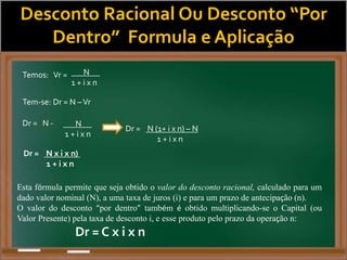 Desconto Racional Ou Desconto “Por
Dentro” Formula e Aplicação
Temos: Vr = N
1 + i x n
Tem-se: Dr = N –Vr
Dr = N - N
1 + i x n
Dr = N (1+ i x n) – N
1 + i x n
Dr = N x i x n)
1 + i x n
Esta fórmula permite que seja obtido o valor do desconto racional, calculado para um
dado valor nominal (N), a uma taxa de juros (i) e para um prazo de antecipação (n).
O valor do desconto “por dentro” também é obtido multiplicando-se o Capital (ou
Valor Presente) pela taxa de desconto i, e esse produto pelo prazo da operação n:
Dr = C x i x n
 