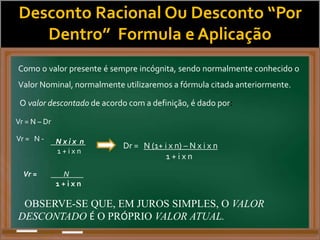 Desconto Racional Ou Desconto “Por
Dentro” Formula e Aplicação
Como o valor presente é sempre incógnita, sendo normalmente conhecido o
Valor Nominal, normalmente utilizaremos a fórmula citada anteriormente.
O valor descontado de acordo com a definição, é dado por:
Vr = N – Dr
Vr = N - N x i x n
1 + i x n
Dr = N (1+ i x n) – N x i x n
1 + i x n
Vr = N
1 + i x n
OBSERVE-SE QUE, EM JUROS SIMPLES, O VALOR
DESCONTADO É O PRÓPRIO VALOR ATUAL.
 