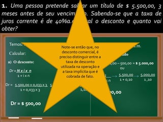 1. Uma pessoa pretende saldar um título de $ 5.500,00, 3
meses antes de seu vencimento. Sabendo-se que a taxa de
juros corrente é de 40%a.a., qual o desconto e quanto vai
obter?
Temos: N = 5.500,00 n = 3 meses i = 40% a.a. / 3,3333% a.m.
Calcular:
a) O desconto:
Dr = N x i x n
1 + i x n
Dr = 5.500,00 x 0,033 x 3
1 + 0,033 x 3
5.500,00 x 0,10
1 + 0,10
550,00
1,10
Dr = $ 500,00
b) Valor Descontado
Vr = 5.500,00 – 500,00 = $ 5.000,00
ou
Vr = N
1 + i x n
5.500,00
1 + 0,10
5.000,00
1 ,10
= $ 5.000,00
Note-se então que, no
desconto comercial, é
preciso distinguir entre a
taxa de desconto
utilizada na operação e
a taxa implícita que é
cobrada de fato.
 