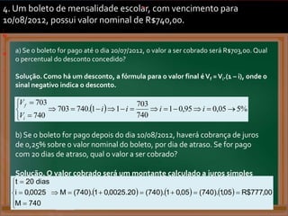 4. Um boleto de mensalidade escolar, com vencimento para
10/08/2012, possui valor nominal de R$740,00.
a) Se o boleto for pago até o dia 20/07/2012, o valor a ser cobrado será R$703,00. Qual
o percentual do desconto concedido?
Solução. Como há um desconto, a fórmula para o valor final é Vf =Vi.(1 – i), onde o
sinal negativo indica o desconto.
a
.
.
. .
.
.
.
b)
.
c)
.
  %
5
05
,
0
95
,
0
1
740
703
1
1
.
740
703
740
703

















i
i
i
i
V
V
i
f
.
b) Se o boleto for pago depois do dia 10/08/2012, haverá cobrança de juros
de 0,25% sobre o valor nominal do boleto, por dia de atraso. Se for pago
com 20 dias de atraso, qual o valor a ser cobrado?
Solução. O valor cobrado será um montante calculado a juros simples
com t = 20 dias e i = 0,25% a.d.
      00
,
777
$
R
05
,
1
).
740
(
05
,
0
1
).
740
(
20
.
0025
,
0
1
).
740
(
M
740
M
0025
,
0
i
dias
20
t















.
 