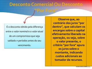 Desconto Comercial Ou Desconto
“Por Fora”
É o desconto obtido pela diferença
entre o valor nominal e o valor atual
de um compromisso que seja
saldado n períodos antes do seu
vencimento.
Observe que, ao
contrário dos juros “por
dentro”, que calculam os
encargos sobre o capital
efetivamente liberado na
operação, ou seja, sobre
o valor presente, o
critério “por fora” apura
os juros sobre o
montante, indicando
custos adicionais ao
tomador de recursos.
 