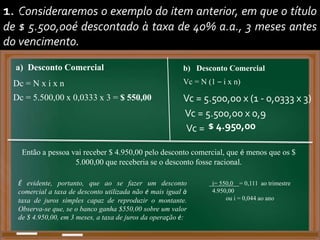 1. Consideraremos o exemplo do item anterior, em que o título
de $ 5.500,00é descontado à taxa de 40% a.a., 3 meses antes
do vencimento.
Dc = 5.500,00 x 0,0333 x 3 = $ 550,00
a) Desconto Comercial
Dc = N x i x n
b) Desconto Comercial
Vc = N (1 – i x n)
Vc = 5.500,00 x (1 - 0,0333 x 3)
Vc = 5.500,00 x 0,9
Vc = $ 4.950,00
Então a pessoa vai receber $ 4.950,00 pelo desconto comercial, que é menos que os $
5.000,00 que receberia se o desconto fosse racional.
É evidente, portanto, que ao se fazer um desconto
comercial a taxa de desconto utilizada não é mais igual à
taxa de juros simples capaz de reproduzir o montante.
Observa-se que, se o banco ganha $550,00 sobre um valor
de $ 4.950,00, em 3 meses, a taxa de juros da operação é:
i = 550,00 = 0,111 ao trimestre
4.950,00
ou i = 0,044 ao ano
i = 550,00 = 0,111 ao trimestre
i= 550,0 = 0,111 ao trimestre
4.950,00
ou i = 0,044 ao ano
 