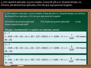 5. Um capital é aplicado, a juros simples, à taxa de 5% a.m. Quanto tempo, no
mínimo, ele deverá ficar aplicado, a fim de que seja possível resgatar:
a) O dobro da quantia aplicada? b) O triplo da quantia aplicada? c) dez
vezes a quantia aplicada?
5. Um capital é aplicado, a juros simples, à taxa de 5% a.m. Quanto tempo, no mínimo,
ele deverá ficar aplicado, a fim de que seja possível resgatar:
a) O dobro da quantia aplicada? b) O triplo da quantia aplicada? c) dez
vezes a quantia aplicada?
Solução. Considerando C o capital a ser aplicado, temos:
a)
.
b)
.
)
)
. .
.
.
  meses
20
05
,
0
1
t
2
t
05
,
0
1
t
.
05
,
0
1
.
C
C
2
)
t
.
i
1
(
C
M
C
2
M
05
,
0
i
?
t




















  meses
40
05
,
0
2
t
3
t
05
,
0
1
t
.
05
,
0
1
.
C
C
3
)
t
.
i
1
(
C
M
C
3
M
05
,
0
i
?
t




















  meses
180
05
,
0
9
t
10
t
05
,
0
1
t
.
05
,
0
1
.
C
C
10
)
t
.
i
1
(
C
M
C
10
M
05
,
0
i
?
t




















)
.
b)
.
c)
.
 