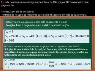 6. Lia fez compras em uma loja no valor total de R$2400,00. Há duas opções para
pagamento:
- à vista, com 3% de desconto;
- entrada de R$1200,00 mais uma parcela de R$1200,00 um mês após a compra.
a)
.
b)
.
)
)
. .
.
.
)
.
b)
.
c)
.
a) Que valor Lia pagará se optar pelo pagamento à vista?
Solução. Com o pagamento à vista há o desconto de 3%.
    00
,
2328
$
R
97
,
0
.
2400
V
03
,
0
1
.
2400
V
03
,
0
i
2400
V
?
V
f
f
i
f














.
b) Que taxa mensal de juros simples a loja embute no pagamento parcelado?
Solução. O valor à vista é de R$2328,00. Com a entrada de R$1200,00 faltaria ser
pago R$1128,00. Mas será pago outra parcela de R$1200,00. Ou seja, o valor que
faltava sofre um juros no tempo igual a 1 mês.
  %
3
,
6
063
,
0
i
1
063
,
1
i
1128
1200
i
1
1
.
i
1
.
1128
1200
?
i
1128
V
1200
V
i
f




















.
 