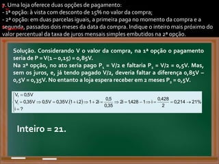 7. Uma loja oferece duas opções de pagamento:
- 1ª opção: à vista com desconto de 15% no valor da compra;
- 2ª opção: em duas parcelas iguais, a primeira paga no momento da compra e a
segunda, passados dois meses da data da compra. Indique o inteiro mais próximo do
valor percentual da taxa de juros mensais simples embutidos na 2ª opção.
.
a)
.
b)
.
)
)
. .
.
.
)
.
b)
.
c)
.
Solução. Considerando V o valor da compra, na 1ª opção o pagamento
seria de P =V(1 – 0,15) = 0,85V.
Na 2ª opção, no ato seria pago P1 = V/2 e faltaria P2 = V/2 = 0,5V. Mas,
sem os juros, e, já tendo pagado V/2, deveria faltar a diferença 0,85V –
0,5V = 0,35V. No entanto a loja espera receber em 2 meses P2 = 0,5V.
.
.
  %
21
214
,
0
2
428
,
0
i
1
428
,
1
i
2
35
,
0
5
,
0
i
2
1
2
.
i
1
.
V
35
,
0
V
5
,
0
?
i
V
35
,
0
V
V
5
,
0
V
i
f





















. Inteiro = 21.
Inteiro = 21.
 