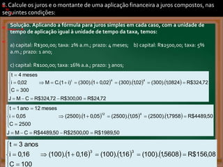 8. Calcule os juros e o montante de uma aplicação financeira a juros compostos, nas
seguintes condições:
a)
.
b)
.
)
)
. .
.
.
)
.
b)
.
c)
.
Solução. Aplicando a fórmula para juros simples em cada caso, com a unidade de
tempo de aplicação igual à unidade de tempo da taxa, temos:
a) capital: R$300,00; taxa: 2% a.m.; prazo: 4 meses; b) capital: R$2500,00; taxa: 5%
a.m.; prazo: 1 ano;
c) capital: R$100,00; taxa: 16% a.a.; prazo: 3 anos;
.
.
. Inteiro = 21.
a)
     
72
,
24
$
R
00
,
300
$
R
72
,
324
$
R
C
M
J
72
,
324
$
R
0824
,
1
).
300
(
02
,
1
).
300
(
02
,
0
1
).
300
(
)
i
1
.(
C
M
300
C
02
,
0
i
meses
4
t
4
4
t





















.
b)
     
50
,
1989
$
R
00
,
2500
$
R
50
,
4489
$
R
C
M
J
50
,
4489
$
R
7958
,
1
).
2500
(
05
,
1
).
2500
(
05
,
0
1
).
2500
(
2500
C
05
,
0
i
meses
12
ano
1
t
4
12



















.
c)
      08
,
156
$
R
5608
,
1
).
100
(
16
,
1
).
100
(
16
,
0
1
).
100
(
100
C
16
,
0
i
anos
3
t
3
3












.
 