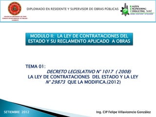 COLEGIO DE INGENIEROS DEL PERÚ
CONSEJO DEPARTAMENTAL DE ANCASH -
            CHIMBOTE




                                 MODULO II: LA LEY DE CONTRATACIONES DEL
                                ESTADO Y SU REGLAMENTO APLICADO A OBRAS




                             TEMA 01:
                                        DECRETO LEGISLATIVO N° 1017 ( 2008)
                                LA LEY DE CONTRATACIONES DEL ESTADO Y LA LEY
                                        N° 29873 QUE LA MODIFICA.(2012)




  SETIEMBRE 2012                                            Ing. CIP Felipe Villavicencio González
 
