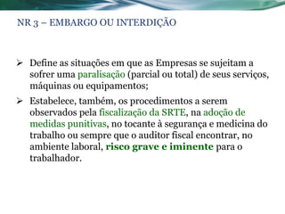 NR 3 – EMBARGO OU INTERDIÇÃO



 Define as situações em que as Empresas se sujeitam a
  sofrer uma paralisação (parcial ou total) de seus serviços,
  máquinas ou equipamentos;
 Estabelece, também, os procedimentos a serem
  observados pela fiscalização da SRTE, na adoção de
  medidas punitivas, no tocante à segurança e medicina do
  trabalho ou sempre que o auditor fiscal encontrar, no
  ambiente laboral, risco grave e iminente para o
  trabalhador.
 