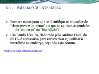 NR 3 – EMBARGO OU INTERDIÇÃO



  Fornece meios para que se identifique as situações de
   “risco grave e iminente” em que se aplicam as punições
       de “embargo” ou “interdição”;
  Um Laudo Técnico, elaborado pelo Auditor Fiscal da
   SRTE, é necessário, para caracterizar e justificar a
   interdição ou embargo, segundo esta Norma.

ApoioNR-03 (atualizada 2011).pdf
 