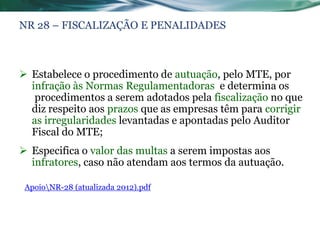 NR 28 – FISCALIZAÇÃO E PENALIDADES



 Estabelece o procedimento de autuação, pelo MTE, por
  infração às Normas Regulamentadoras e determina os
   procedimentos a serem adotados pela fiscalização no que
  diz respeito aos prazos que as empresas têm para corrigir
  as irregularidades levantadas e apontadas pelo Auditor
  Fiscal do MTE;
 Especifica o valor das multas a serem impostas aos
  infratores, caso não atendam aos termos da autuação.

 ApoioNR-28 (atualizada 2012).pdf
 