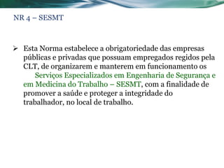 NR 4 – SESMT



 Esta Norma estabelece a obrigatoriedade das empresas
  públicas e privadas que possuam empregados regidos pela
  CLT, de organizarem e manterem em funcionamento os
      Serviços Especializados em Engenharia de Segurança e
  em Medicina do Trabalho – SESMT, com a finalidade de
  promover a saúde e proteger a integridade do
  trabalhador, no local de trabalho.
 