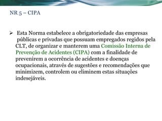 NR 5 – CIPA


 Esta Norma estabelece a obrigatoriedade das empresas
   públicas e privadas que possuam empregados regidos pela
  CLT, de organizar e manterem uma Comissão Interna de
  Prevenção de Acidentes (CIPA) com a finalidade de
  prevenirem a ocorrência de acidentes e doenças
  ocupacionais, através de sugestões e recomendações que
  minimizem, controlem ou eliminem estas situações
  indesejáveis.
 