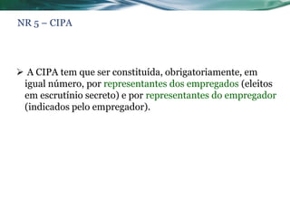 NR 5 – CIPA




 A CIPA tem que ser constituída, obrigatoriamente, em
 igual número, por representantes dos empregados (eleitos
 em escrutínio secreto) e por representantes do empregador
 (indicados pelo empregador).
 