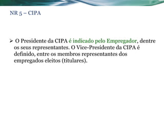 NR 5 – CIPA




 O Presidente da CIPA é indicado pelo Empregador, dentre
 os seus representantes. O Vice-Presidente da CIPA é
 definido, entre os membros representantes dos
 empregados eleitos (titulares).
 
