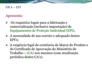 NR 6 – EPI

Apresenta:
 Os requisitos legais para a fabricação e
  comercialização (inclusive importação) de
  Equipamentos de Proteção Individual (EPI);
 A necessidade de uso correto e adequado destes
  EPI’s;
 A exigência legal de existência da Marca do Produto e
  do Certificado de Aprovação do Ministério do
  Trabalho – (CA) nos mesmos (com atualização
  periódica destes CA’s).
 