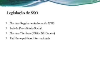 Legislação de SSO

•   Normas Regulamentadoras do MTE
•   Leis da Previdência Social
•   Normas Técnicas (NBRs, NHOs, etc)
•   Padrões e práticas internacionais
 