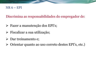NR 6 – EPI

Discrimina as responsabilidades do empregador de:

 Fazer a manutenção dos EPI’s;
 Fiscalizar a sua utilização;
 Dar treinamento e;
 Orientar quanto ao uso correto destes EPI’s, etc.)
 