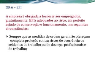 NR 6 – EPI

A empresa é obrigada a fornecer aos empregados,
gratuitamente, EPIs adequados ao risco, em perfeito
estado de conservação e funcionamento, nas seguintes
circunstâncias:

 Sempre que as medidas de ordem geral não ofereçam
   completa proteção contra riscos de ocorrência de
 acidentes do trabalho ou de doenças profissionais e
 do trabalho;
 