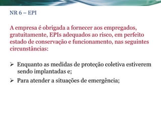 NR 6 – EPI

A empresa é obrigada a fornecer aos empregados,
gratuitamente, EPIs adequados ao risco, em perfeito
estado de conservação e funcionamento, nas seguintes
circunstâncias:

 Enquanto as medidas de proteção coletiva estiverem
  sendo implantadas e;
 Para atender a situações de emergência;
 