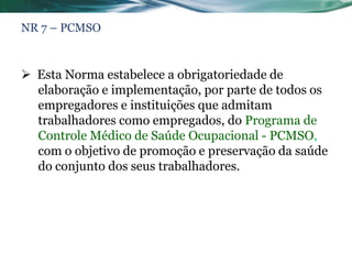 NR 7 – PCMSO



 Esta Norma estabelece a obrigatoriedade de
  elaboração e implementação, por parte de todos os
  empregadores e instituições que admitam
  trabalhadores como empregados, do Programa de
  Controle Médico de Saúde Ocupacional - PCMSO,
  com o objetivo de promoção e preservação da saúde
  do conjunto dos seus trabalhadores.
 