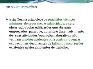 NR 8 – EDIFICAÇÕES


 Esta Norma estabelece os requisitos técnicos
  mínimos, de segurança e salubridade, a serem
  observados pelas edificações que abrigam
  empregados, para que, durante o desenvolvimento
  de suas atividades/operações laborativas não
  venham a sofrer acidentes ou a contrair doenças
  ocupacionais decorrentes de falhas ou incorreções
  existentes nestes ambientes de trabalho.
 