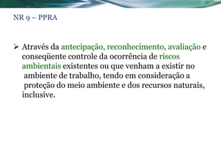NR 9 – PPRA


 Através da antecipação, reconhecimento, avaliação e
  conseqüente controle da ocorrência de riscos
  ambientais existentes ou que venham a existir no
   ambiente de trabalho, tendo em consideração a
   proteção do meio ambiente e dos recursos naturais,
  inclusive.
 