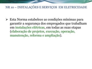 NR 10 – INSTALAÇÕES E SERVIÇOS EM ELETRICIDADE


 Esta Norma estabelece as condições mínimas para
  garantir a segurança dos empregados que trabalham
  em instalações elétricas, em todas as suas etapas
  (elaboração de projetos, execução, operação,
  manutenção, reforma e ampliação).
 