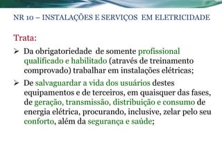 NR 10 – INSTALAÇÕES E SERVIÇOS EM ELETRICIDADE

Trata:
 Da obrigatoriedade de somente profissional
  qualificado e habilitado (através de treinamento
  comprovado) trabalhar em instalações elétricas;
 De salvaguardar a vida dos usuários destes
  equipamentos e de terceiros, em quaisquer das fases,
  de geração, transmissão, distribuição e consumo de
  energia elétrica, procurando, inclusive, zelar pelo seu
  conforto, além da segurança e saúde;
 