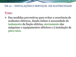 NR 10 – INSTALAÇÕES E SERVIÇOS EM ELETRICIDADE

Trata:
 Das medidas preventivas para evitar a ocorrência de
  acidentes elétricos, dando ênfase à necessidade de
  isolamento da fiação elétrica, aterramento das
  máquinas e equipamentos elétricos e à instalação de
  pára-raios.
 