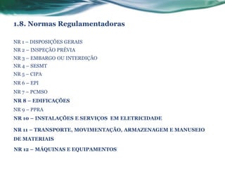 1.8. Normas Regulamentadoras

NR 1 – DISPOSIÇÕES GERAIS
NR 2 – INSPEÇÃO PRÉVIA
NR 3 – EMBARGO OU INTERDIÇÃO
NR 4 – SESMT
NR 5 – CIPA
NR 6 – EPI
NR 7 – PCMSO
NR 8 – EDIFICAÇÕES
NR 9 – PPRA
NR 10 – INSTALAÇÕES E SERVIÇOS EM ELETRICIDADE

NR 11 – TRANSPORTE, MOVIMENTAÇÃO, ARMAZENAGEM E MANUSEIO
DE MATERIAIS

NR 12 – MÁQUINAS E EQUIPAMENTOS
 