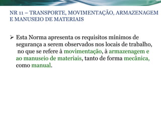 NR 11 – TRANSPORTE, MOVIMENTAÇÃO, ARMAZENAGEM
E MANUSEIO DE MATERIAIS


 Esta Norma apresenta os requisitos mínimos de
  segurança a serem observados nos locais de trabalho,
   no que se refere à movimentação, à armazenagem e
  ao manuseio de materiais, tanto de forma mecânica,
  como manual.
 