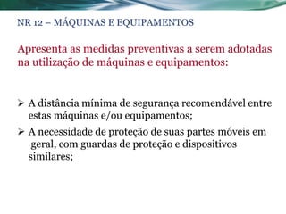 NR 12 – MÁQUINAS E EQUIPAMENTOS

Apresenta as medidas preventivas a serem adotadas
na utilização de máquinas e equipamentos:


 A distância mínima de segurança recomendável entre
  estas máquinas e/ou equipamentos;
 A necessidade de proteção de suas partes móveis em
   geral, com guardas de proteção e dispositivos
  similares;
 