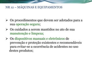 NR 12 – MÁQUINAS E EQUIPAMENTOS



 Os procedimentos que devem ser adotados para a
  sua operação segura;
 Os cuidados a serem mantidos no ato de sua
  manutenção e limpeza;
 Os dispositivos manuais e eletrônicos de
  prevenção e proteção existentes e recomendáveis
  para evitar-se a ocorrência de acidentes no uso
  destes produtos;
 
