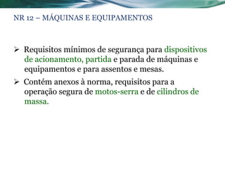 NR 12 – MÁQUINAS E EQUIPAMENTOS



 Requisitos mínimos de segurança para dispositivos
  de acionamento, partida e parada de máquinas e
  equipamentos e para assentos e mesas.
 Contém anexos à norma, requisitos para a
  operação segura de motos-serra e de cilindros de
  massa.
 