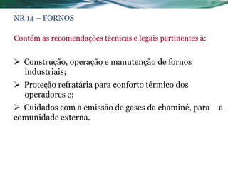NR 14 – FORNOS

Contém as recomendações técnicas e legais pertinentes à:


 Construção, operação e manutenção de fornos
  industriais;
 Proteção refratária para conforto térmico dos
  operadores e;
 Cuidados com a emissão de gases da chaminé, para         a
comunidade externa.
 