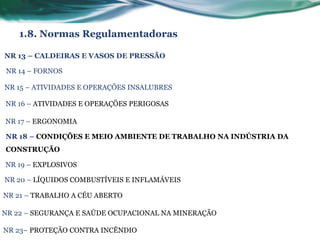 1.8. Normas Regulamentadoras

NR 13 – CALDEIRAS E VASOS DE PRESSÃO

NR 14 – FORNOS

NR 15 – ATIVIDADES E OPERAÇÕES INSALUBRES

NR 16 – ATIVIDADES E OPERAÇÕES PERIGOSAS

NR 17 – ERGONOMIA

NR 18 – CONDIÇÕES E MEIO AMBIENTE DE TRABALHO NA INDÚSTRIA DA
CONSTRUÇÃO

NR 19 – EXPLOSIVOS

NR 20 – LÍQUIDOS COMBUSTÍVEIS E INFLAMÁVEIS

NR 21 – TRABALHO A CÉU ABERTO

NR 22 – SEGURANÇA E SAÚDE OCUPACIONAL NA MINERAÇÃO

NR 23– PROTEÇÃO CONTRA INCÊNDIO
 
