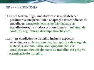 NR 17 – ERGONOMIA

17.1.Esta Norma Regulamentadora visa a estabelecer
    parâmetros que permitam a adaptação das condições de
    trabalho às características psicofisiológicas dos
    trabalhadores, de modo a proporcionar um máximo de
    conforto, segurança e desempenho eficiente.

17.1.1. As condições de trabalho incluem aspectos
    relacionados ao levantamento, transporte e descarga de
    materiais, ao mobiliário, aos equipamentos e às
    condições ambientais do posto de trabalho, e à própria
   organização do trabalho.
 
