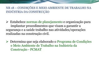 NR 18 – CONDIÇÕES E MEIO AMBIENTE DE TRABALHO NA
INDÚSTRIA DA CONSTRUÇÃO


 Estabelece normas de planejamento e organização para
   implantar procedimentos que visam a garantir a
segurança e a saúde trabalho nas atividades/operações
realizadas na construção civil.

 Determina que seja elaborado o Programa de Condições
  e Meio Ambiente de Trabalho na Indústria da
  Construção - PCMAT
 