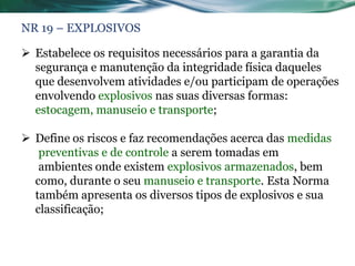 NR 19 – EXPLOSIVOS

 Estabelece os requisitos necessários para a garantia da
  segurança e manutenção da integridade física daqueles
  que desenvolvem atividades e/ou participam de operações
  envolvendo explosivos nas suas diversas formas:
  estocagem, manuseio e transporte;

 Define os riscos e faz recomendações acerca das medidas
   preventivas e de controle a serem tomadas em
   ambientes onde existem explosivos armazenados, bem
  como, durante o seu manuseio e transporte. Esta Norma
  também apresenta os diversos tipos de explosivos e sua
  classificação;
 